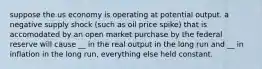 suppose the us economy is operating at potential output. a negative supply shock (such as oil price spike) that is accomodated by an open market purchase by the federal reserve will cause __ in the real output in the long run and __ in inflation in the long run, everything else held constant.