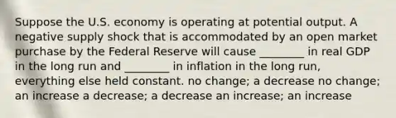 Suppose the U.S. economy is operating at potential output. A negative supply shock that is accommodated by an open market purchase by the Federal Reserve will cause ________ in real GDP in the long run and ________ in inflation in the long run, everything else held constant. no change; a decrease no change; an increase a decrease; a decrease an increase; an increase