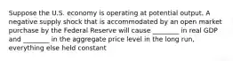 Suppose the U.S. economy is operating at potential output. A negative supply shock that is accommodated by an open market purchase by the Federal Reserve will cause ________ in real GDP and ________ in the aggregate price level in the long run, everything else held constant