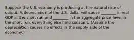 Suppose the U.S. economy is producing at the natural rate of output. A depreciation of the U.S. dollar will cause ________ in real GDP in the short run and ________ in the aggregate price level in the short run, everything else held constant. (Assume the depreciation causes no effects in the supply side of the economy.)