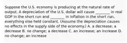 Suppose the U.S. economy is producing at the natural rate of output. A depreciation of the U.S. dollar will cause​ ________ in real GDP in the short run and​ ________ in inflation in the short​ run, everything else held constant.​ (Assume the depreciation causes no effects in the supply side of the​ economy.) A. a​ decrease; a decrease B. no​ change; a decrease C. an​ increase; an increase D. no​ change; an increase