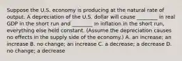 Suppose the U.S. economy is producing at the natural rate of output. A depreciation of the U.S. dollar will cause​ ________ in real GDP in the short run and​ ________ in inflation in the short​ run, everything else held constant.​ (Assume the depreciation causes no effects in the supply side of the​ economy.) A. an​ increase; an increase B. no​ change; an increase C. a​ decrease; a decrease D. no​ change; a decrease