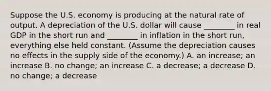 Suppose the U.S. economy is producing at the natural rate of output. A depreciation of the U.S. dollar will cause​ ________ in real GDP in the short run and​ ________ in inflation in the short​ run, everything else held constant.​ (Assume the depreciation causes no effects in the supply side of the​ economy.) A. an​ increase; an increase B. no​ change; an increase C. a​ decrease; a decrease D. no​ change; a decrease