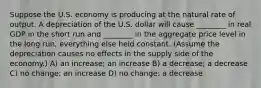 Suppose the U.S. economy is producing at the natural rate of output. A depreciation of the U.S. dollar will cause ________ in real GDP in the short run and ________ in the aggregate price level in the long run, everything else held constant. (Assume the depreciation causes no effects in the supply side of the economy.) A) an increase; an increase B) a decrease; a decrease C) no change; an increase D) no change; a decrease