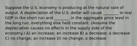 Suppose the U.S. economy is producing at the natural rate of output. A depreciation of the U.S. dollar will cause ________ in real GDP in the short run and ________ in the aggregate price level in the long run, everything else held constant. (Assume the depreciation causes no effects in the supply side of the economy.) A) an increase; an increase B) a decrease; a decrease C) no change; an increase D) no change; a decrease