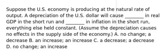 Suppose the U.S. economy is producing at the natural rate of output. A depreciation of the U.S. dollar will cause​ ________ in real GDP in the short run and​ ________ in inflation in the short​ run, everything else held constant.​ (Assume the depreciation causes no effects in the supply side of the​ economy.) A. no​ change; a decrease B. an​ increase; an increase C. a​ decrease; a decrease D. no​ change; an increase