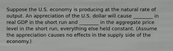 Suppose the U.S. economy is producing at the natural rate of output. An appreciation of the U.S. dollar will cause ________ in real GDP in the short run and ________ in the aggregate price level in the short run, everything else held constant. (Assume the appreciation causes no effects in the supply side of the economy.)