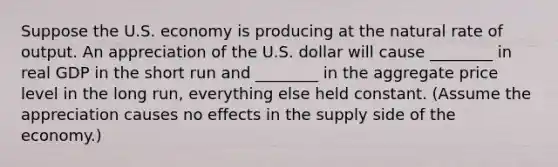 Suppose the U.S. economy is producing at the natural rate of output. An appreciation of the U.S. dollar will cause ________ in real GDP in the short run and ________ in the aggregate price level in the long run, everything else held constant. (Assume the appreciation causes no effects in the supply side of the economy.)