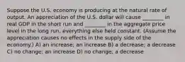 Suppose the U.S. economy is producing at the natural rate of output. An appreciation of the U.S. dollar will cause ________ in real GDP in the short run and ________ in the aggregate price level in the long run, everything else held constant. (Assume the appreciation causes no effects in the supply side of the economy.) A) an increase; an increase B) a decrease; a decrease C) no change; an increase D) no change; a decrease