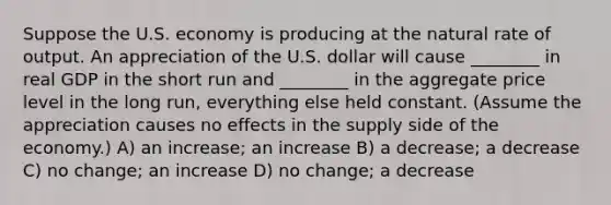 Suppose the U.S. economy is producing at the natural rate of output. An appreciation of the U.S. dollar will cause ________ in real GDP in the short run and ________ in the aggregate price level in the long run, everything else held constant. (Assume the appreciation causes no effects in the supply side of the economy.) A) an increase; an increase B) a decrease; a decrease C) no change; an increase D) no change; a decrease