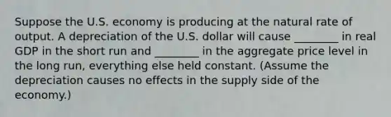 Suppose the U.S. economy is producing at the natural rate of output. A depreciation of the U.S. dollar will cause ________ in real GDP in the short run and ________ in the aggregate price level in the long run, everything else held constant. (Assume the depreciation causes no effects in the supply side of the economy.)