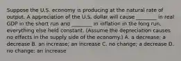 Suppose the U.S. economy is producing at the natural rate of output. A appreciation of the U.S. dollar will cause​ ________ in real GDP in the short run and​ ________ in inflation in the long run, everything else held constant.​ (Assume the depreciation causes no effects in the supply side of the​ economy.) A. a​ decrease; a decrease B. an​ increase; an increase C. no​ change; a decrease D. no​ change; an increase