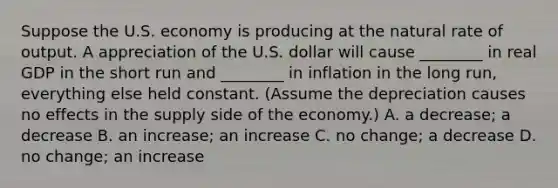 Suppose the U.S. economy is producing at the natural rate of output. A appreciation of the U.S. dollar will cause​ ________ in real GDP in the short run and​ ________ in inflation in the long run, everything else held constant.​ (Assume the depreciation causes no effects in the supply side of the​ economy.) A. a​ decrease; a decrease B. an​ increase; an increase C. no​ change; a decrease D. no​ change; an increase