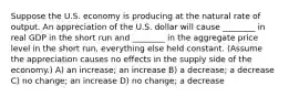 Suppose the U.S. economy is producing at the natural rate of output. An appreciation of the U.S. dollar will cause ________ in real GDP in the short run and ________ in the aggregate price level in the short run, everything else held constant. (Assume the appreciation causes no effects in the supply side of the economy.) A) an increase; an increase B) a decrease; a decrease C) no change; an increase D) no change; a decrease