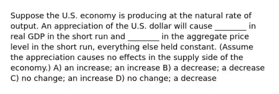 Suppose the U.S. economy is producing at the natural rate of output. An appreciation of the U.S. dollar will cause ________ in real GDP in the short run and ________ in the aggregate price level in the short run, everything else held constant. (Assume the appreciation causes no effects in the supply side of the economy.) A) an increase; an increase B) a decrease; a decrease C) no change; an increase D) no change; a decrease