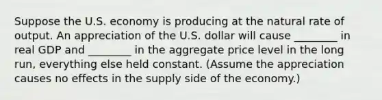 Suppose the U.S. economy is producing at the natural rate of output. An appreciation of the U.S. dollar will cause ________ in real GDP and ________ in the aggregate price level in the long run, everything else held constant. (Assume the appreciation causes no effects in the supply side of the economy.)