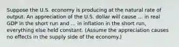 Suppose the U.S. economy is producing at the natural rate of output. An appreciation of the U.S. dollar will cause​ ... in real GDP in the short run and​ ... in inflation in the short​ run, everything else held constant.​ (Assume the appreciation causes no effects in the supply side of the​ economy.)