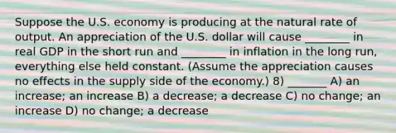 Suppose the U.S. economy is producing at the natural rate of output. An appreciation of the U.S. dollar will cause ________ in real GDP in the short run and ________ in inflation in the long run, everything else held constant. (Assume the appreciation causes no effects in the supply side of the economy.) 8) _______ A) an increase; an increase B) a decrease; a decrease C) no change; an increase D) no change; a decrease