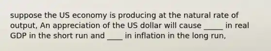 suppose the US economy is producing at the natural rate of output, An appreciation of the US dollar will cause _____ in real GDP in the short run and ____ in inflation in the long run,