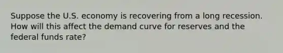 Suppose the U.S. economy is recovering from a long recession. How will this affect the demand curve for reserves and the federal funds rate?