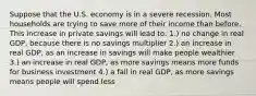 Suppose that the U.S. economy is in a severe recession. Most households are trying to save more of their income than before. This increase in private savings will lead to: 1.) no change in real GDP, because there is no savings multiplier 2.) an increase in real GDP, as an increase in savings will make people wealthier 3.) an increase in real GDP, as more savings means more funds for business investment 4.) a fall in real GDP, as more savings means people will spend less