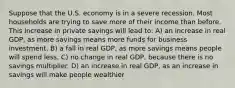 Suppose that the U.S. economy is in a severe recession. Most households are trying to save more of their income than before. This increase in private savings will lead to: A) an increase in real GDP, as more savings means more funds for business investment. B) a fall in real GDP, as more savings means people will spend less. C) no change in real GDP, because there is no savings multiplier. D) an increase in real GDP, as an increase in savings will make people wealthier