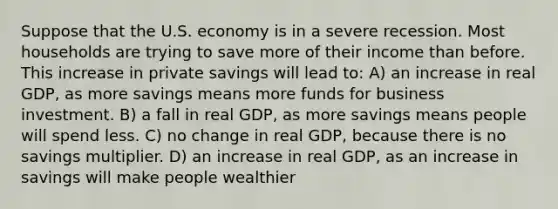 Suppose that the U.S. economy is in a severe recession. Most households are trying to save more of their income than before. This increase in private savings will lead to: A) an increase in real GDP, as more savings means more funds for business investment. B) a fall in real GDP, as more savings means people will spend less. C) no change in real GDP, because there is no savings multiplier. D) an increase in real GDP, as an increase in savings will make people wealthier