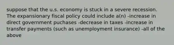 suppose that the u.s. economy is stuck in a severe recession. The expansionary fiscal policy could include a(n) -increase in direct government puchases -decrease in taxes -increase in transfer payments (such as unemployment insurance) -all of the above