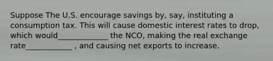 Suppose The U.S. encourage savings by, say, instituting a consumption tax. This will cause domestic interest rates to drop, which would_____________ the NCO, making the real exchange rate____________ , and causing net exports to increase.