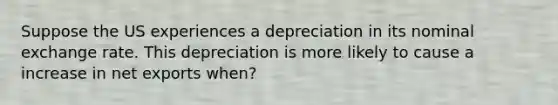 Suppose the US experiences a depreciation in its nominal exchange rate. This depreciation is more likely to cause a increase in net exports when?