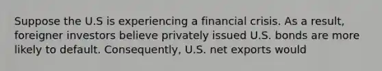 Suppose the U.S is experiencing a financial crisis. As a result, foreigner investors believe privately issued U.S. bonds are more likely to default. Consequently, U.S. net exports would