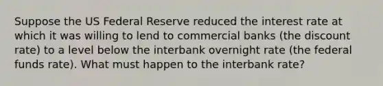 Suppose the US Federal Reserve reduced the interest rate at which it was willing to lend to commercial banks (the discount rate) to a level below the interbank overnight rate (the federal funds rate). What must happen to the interbank rate?