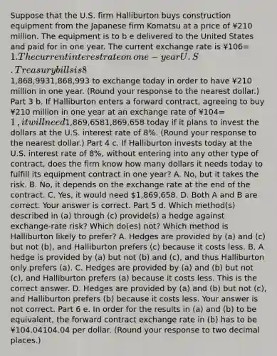 Suppose that the U.S. firm Halliburton buys construction equipment from the Japanese firm Komatsu at a price of ¥210 million. The equipment is to b e delivered to the United States and paid for in one year. The current exchange rate is ¥106=1. The current interest rate on​ one-year U.S. Treasury bills is 8​%, and on​ one-year Japanese government bonds the interest rate is 6​%. Part 2 a. If Halliburton exchanges dollars for yen today and invests the yen in Japan for one​ year, it will need ​1,868,9931,868,993 to exchange today in order to have ¥210 million in one year. ​(Round your response to the nearest​ dollar.) Part 3 b. If Halliburton enters a forward​ contract, agreeing to buy ¥210 million in one year at an exchange rate of ¥104=1​, it will need ​1,869,6581,869,658 today if it plans to invest the dollars at the U.S. interest rate of 8​%. ​(Round your response to the nearest​ dollar.) Part 4 c. If Halliburton invests today at the U.S. interest rate of 8​%, without entering into any other type of​ contract, does the firm know how many dollars it needs today to fulfill its equipment contract in one​ year? A. ​No, but it takes the risk. B. ​No, it depends on the exchange rate at the end of the contract. C. ​Yes, it would need ​1,869,658. D. Both A and B are correct. Your answer is correct. Part 5 d. Which​ method(s) described in​ (a) through​ (c) provide(s) a hedge against​ exchange-rate risk? Which​ do(es) not? Which method is Halliburton likely to​ prefer? A. Hedges are provided by​ (a) and​ (c) but not​ (b), and Halliburton prefers​ (c) because it costs less. B. A hedge is provided by​ (a) but not​ (b) and​ (c), and thus Halliburton only prefers​ (a). C. Hedges are provided by​ (a) and​ (b) but not​ (c), and Halliburton prefers​ (a) because it costs less. This is the correct answer. D. Hedges are provided by​ (a) and​ (b) but not​ (c), and Halliburton prefers​ (b) because it costs less. Your answer is not correct. Part 6 e. In order for the results in​ (a) and​ (b) to be​ equivalent, the forward contract exchange rate in​ (b) has to be ¥104.04104.04 per dollar.​ (Round your response to two decimal​ places.)