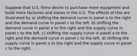 Suppose that U.S. firms desire to purchase more equipment and build more factories and stores in the U.S. The effects of this are illustrated by a) shifting the demand curve in panel a to the right and the demand curve in panel c to the left. b) shifting the demand curve in panel a to the right and the supply curve in panel c to the left. c) shifting the supply curve in panel a to the right and the demand curve in panel c to the left. d) shifting the supply curve in panel a to the right and the supply curve in panel c to the right.