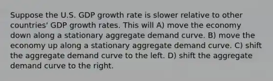 Suppose the U.S. GDP growth rate is slower relative to other countries' GDP growth rates. This will A) move the economy down along a stationary aggregate demand curve. B) move the economy up along a stationary aggregate demand curve. C) shift the aggregate demand curve to the left. D) shift the aggregate demand curve to the right.