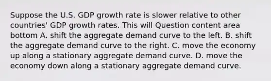 Suppose the U.S. GDP growth rate is slower relative to other​ countries' GDP growth rates. This will Question content area bottom A. shift the aggregate demand curve to the left. B. shift the aggregate demand curve to the right. C. move the economy up along a stationary aggregate demand curve. D. move the economy down along a stationary aggregate demand curve.