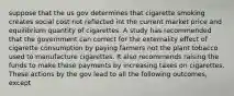 suppose that the us gov determines that cigarette smoking creates social cost not reflected int the current market price and equilibrium quantity of cigarettes. A study has recommended that the government can correct for the externality effect of cigarette consumption by paying farmers not the plant tobacco used to manufacture cigarettes. It also recommends raising the funds to make these payments by increasing taxes on cigarettes. These actions by the gov lead to all the following outcomes, except