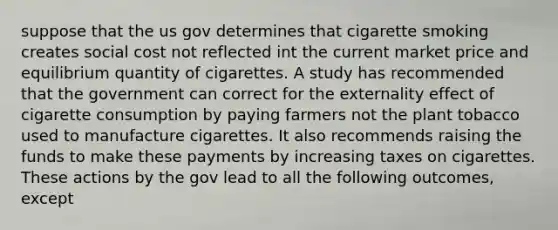 suppose that the us gov determines that cigarette smoking creates social cost not reflected int the current market price and equilibrium quantity of cigarettes. A study has recommended that the government can correct for the externality effect of cigarette consumption by paying farmers not the plant tobacco used to manufacture cigarettes. It also recommends raising the funds to make these payments by increasing taxes on cigarettes. These actions by the gov lead to all the following outcomes, except