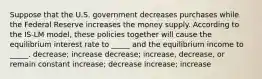 Suppose that the U.S. government decreases purchases while the Federal Reserve increases the money supply. According to the IS-LM model, these policies together will cause the equilibrium interest rate to _____ and the equilibrium income to _____. decrease; increase decrease; increase, decrease, or remain constant increase; decrease increase; increase