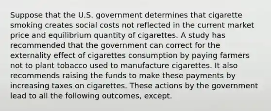 Suppose that the U.S. government determines that cigarette smoking creates social costs not reflected in the current market price and equilibrium quantity of cigarettes. A study has recommended that the government can correct for the externality effect of cigarettes consumption by paying farmers not to plant tobacco used to manufacture cigarettes. It also recommends raising the funds to make these payments by increasing taxes on cigarettes. These actions by the government lead to all the following outcomes, except.