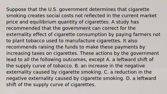 Suppose that the U.S. government determines that cigarette smoking creates social costs not reflected in the current market price and equilibrium quantity of cigarettes. A study has recommended that the government can correct for the externality effect of cigarette consumption by paying farmers not to plant tobacco used to manufacture cigarettes. It also recommends raising the funds to make these payments by increasing taxes on cigarettes. These actions by the government lead to all the following​ outcomes, except A. a leftward shift of the supply curve of tobacco. B. an increase in the negative externality caused by cigarette smoking. C. a reduction in the negative externality caused by cigarette smoking. D. a leftward shift of the supply curve of cigarettes.