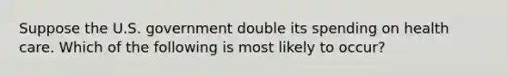 Suppose the U.S. government double its spending on health care. Which of the following is most likely to occur?