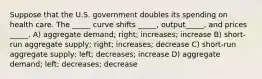 Suppose that the U.S. government doubles its spending on health care. The _____ curve shifts _____, output_____, and prices _____. A) aggregate demand; right; increases; increase B) short-run aggregate supply; right; increases; decrease C) short-run aggregate supply; left; decreases; increase D) aggregate demand; left; decreases; decrease