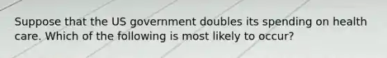 Suppose that the US government doubles its spending on health care. Which of the following is most likely to occur?