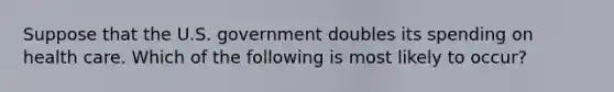 Suppose that the U.S. government doubles its spending on health care. Which of the following is most likely to occur?