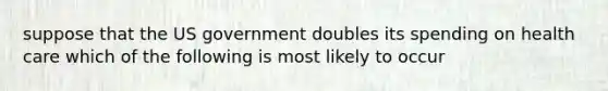 suppose that the US government doubles its spending on health care which of the following is most likely to occur