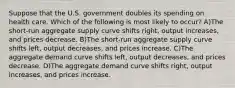 Suppose that the U.S. government doubles its spending on health care. Which of the following is most likely to occur? A)The short-run aggregate supply curve shifts right, output increases, and prices decrease. B)The short-run aggregate supply curve shifts left, output decreases, and prices increase. C)The aggregate demand curve shifts left, output decreases, and prices decrease. D)The aggregate demand curve shifts right, output increases, and prices increase.