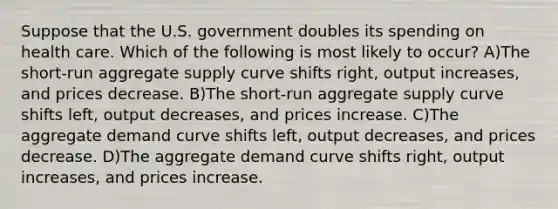 Suppose that the U.S. government doubles its spending on health care. Which of the following is most likely to occur? A)The short-run aggregate supply curve shifts right, output increases, and prices decrease. B)The short-run aggregate supply curve shifts left, output decreases, and prices increase. C)The aggregate demand curve shifts left, output decreases, and prices decrease. D)The aggregate demand curve shifts right, output increases, and prices increase.