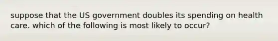 suppose that the US government doubles its spending on health care. which of the following is most likely to occur?