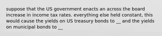 suppose that the US government enacts an across the board increase in income tax rates. everything else held constant, this would cause the yields on US treasury bonds to __ and the yields on municipal bonds to __